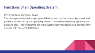 Functions of an Operating System
Performs Basic Computer Tasks
The management of various peripheral devices such as the mouse, keyboard, and
printer is carried out by the operating system. Today most operating systems are
plug-and-play. These operating systems automatically recognize and conﬁgure the
devices with no user interference.
 