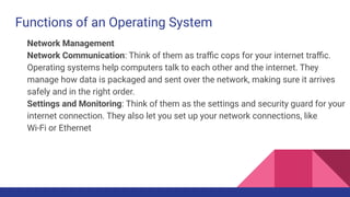 Functions of an Operating System
Network Management
Network Communication: Think of them as traﬃc cops for your internet traﬃc.
Operating systems help computers talk to each other and the internet. They
manage how data is packaged and sent over the network, making sure it arrives
safely and in the right order.
Settings and Monitoring: Think of them as the settings and security guard for your
internet connection. They also let you set up your network connections, like
Wi-Fi or Ethernet
 