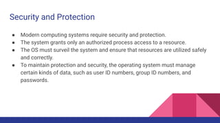 Security and Protection
● Modern computing systems require security and protection.
● The system grants only an authorized process access to a resource.
● The OS must surveil the system and ensure that resources are utilized safely
and correctly.
● To maintain protection and security, the operating system must manage
certain kinds of data, such as user ID numbers, group ID numbers, and
passwords.
 