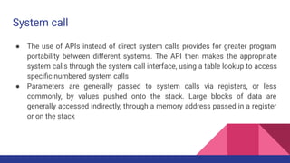 System call
● The use of APIs instead of direct system calls provides for greater program
portability between different systems. The API then makes the appropriate
system calls through the system call interface, using a table lookup to access
speciﬁc numbered system calls
● Parameters are generally passed to system calls via registers, or less
commonly, by values pushed onto the stack. Large blocks of data are
generally accessed indirectly, through a memory address passed in a register
or on the stack
 