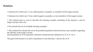 • Instances for which c(x) = 1 are called positive examples, or members of the target concept.
• Instances for which c(x) = 0 are called negative examples, or non-members of the target concept.
• The ordered pair (x, c(x)) to describe the training example consisting of the instance x and its
target concept value c(x).
• D to denote the set of available training examples
• The symbol H to denote the set of all possible hypotheses that the learner may consider regarding
the identity of the target concept.
Each hypothesis h in H represents a Boolean valued function defined over X h: X→{0, 1}
The goal of the learner is to find a hypothesis h such that h(x) = c(x) for all x in X.
Notation
 