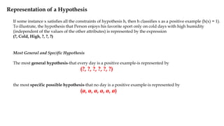 Representation of a Hypothesis
Most General and Specific Hypothesis
The most general hypothesis-that every day is a positive example-is represented by
(?, ?, ?, ?, ?, ?)
the most specific possible hypothesis-that no day is a positive example-is represented by
(ø, ø, ø, ø, ø, ø)
If some instance x satisfies all the constraints of hypothesis h, then h classifies x as a positive example (h(x) = 1).
To illustrate, the hypothesis that Person enjoys his favorite sport only on cold days with high humidity
(independent of the values of the other attributes) is represented by the expression
(?, Cold, High, ?, ?, ?)
 