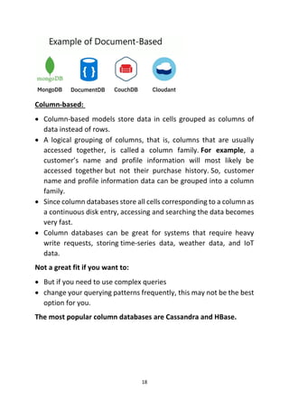 18
Column-based:
• Column-based models store data in cells grouped as columns of
data instead of rows.
• A logical grouping of columns, that is, columns that are usually
accessed together, is called a column family. For example, a
customer’s name and profile information will most likely be
accessed together but not their purchase history. So, customer
name and profile information data can be grouped into a column
family.
• Since column databases store all cells corresponding to a column as
a continuous disk entry, accessing and searching the data becomes
very fast.
• Column databases can be great for systems that require heavy
write requests, storing time-series data, weather data, and IoT
data.
Not a great fit if you want to:
• But if you need to use complex queries
• change your querying patterns frequently, this may not be the best
option for you.
The most popular column databases are Cassandra and HBase.
 