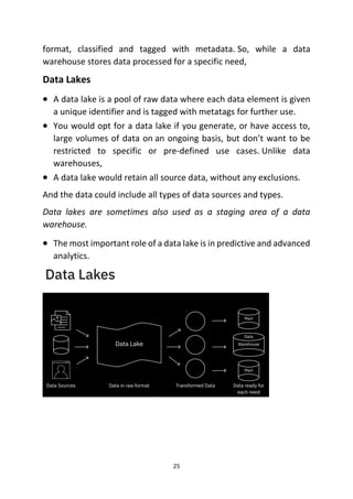 25
format, classified and tagged with metadata. So, while a data
warehouse stores data processed for a specific need,
Data Lakes
• A data lake is a pool of raw data where each data element is given
a unique identifier and is tagged with metatags for further use.
• You would opt for a data lake if you generate, or have access to,
large volumes of data on an ongoing basis, but don’t want to be
restricted to specific or pre-defined use cases. Unlike data
warehouses,
• A data lake would retain all source data, without any exclusions.
And the data could include all types of data sources and types.
Data lakes are sometimes also used as a staging area of a data
warehouse.
• The most important role of a data lake is in predictive and advanced
analytics.
 