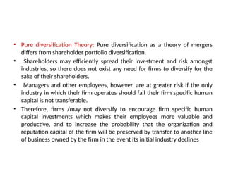 • Pure diversification Theory: Pure diversification as a theory of mergers
differs from shareholder portfolio diversification.
• Shareholders may efficiently spread their investment and risk amongst
industries, so there does not exist any need for firms to diversify for the
sake of their shareholders.
• Managers and other employees, however, are at greater risk if the only
industry in which their firm operates should fail their firm specific human
capital is not transferable.
• Therefore, firms /may not diversify to encourage firm specific human
capital investments which makes their employees more valuable and
productive, and to increase the probability that the organization and
reputation capital of the firm will be preserved by transfer to another line
of business owned by the firm in the event its initial industry declines
 