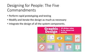 Designing for People: The Five
Commandments
• Perform rapid prototyping and testing
• Modify and iterate the design as much as necessary
• Integrate the design of all the system components.
 
