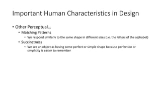 Important Human Characteristics in Design
• Other Perceptual…
• Matching Patterns
• We respond similarly to the same shape in different sizes (i.e. the letters of the alphabet)
• Succinctness
• We see an object as having some perfect or simple shape because perfection or
simplicity is easier to remember
 