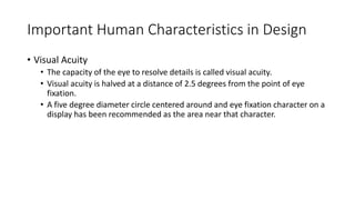 Important Human Characteristics in Design
• Visual Acuity
• The capacity of the eye to resolve details is called visual acuity.
• Visual acuity is halved at a distance of 2.5 degrees from the point of eye
fixation.
• A five degree diameter circle centered around and eye fixation character on a
display has been recommended as the area near that character.
 