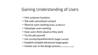 Gaining Understanding of Users
• Visit customer locations
• Talk with users/direct contact
• Observe users working (tasks, problems)
• Videotape users working
• Have users think aloud as they work
• Try the job yourself
• Use surveys/questionnaires (bigger sample)
• Establish testable behavioral target goals
• Involve user in the design process (avoid resistance to change)
 