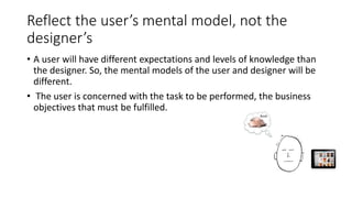 Reflect the user’s mental model, not the
designer’s
• A user will have different expectations and levels of knowledge than
the designer. So, the mental models of the user and designer will be
different.
• The user is concerned with the task to be performed, the business
objectives that must be fulfilled.
 