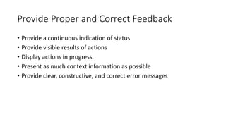 Provide Proper and Correct Feedback
• Provide a continuous indication of status
• Provide visible results of actions
• Display actions in progress.
• Present as much context information as possible
• Provide clear, constructive, and correct error messages
 