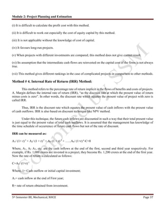 Module 2: Project Planning and Estimation
5th Semester BE, Mechanical, NHCE Page 37
(i) It is difficult to calculate the profit cost with this method.
(ii) It is difficult to work out especially the cost of equity capital by this method.
(iii) It is not applicable without the knowledge of cost of capital.
(iv) It favours long-run projects.
(v) When projects with different investments are compared, this method does not give correct result.
(vi) Its assumption that the intermediate cash flows are reinvested on the capital cost of the firms is not always
true.
(vii) This method gives different rankings in the case of complicated projects in comparison to other methods.
Method # 4. Internal Rate of Return (IRR) Method:
This method refers to the percentage rate of return implicit in the flows of benefits and costs of projects.
A. Margin defines the internal rate of return (IRR), “as the discount rate at which the present value of return
minus costs is zero”. In other words, the discount rate which equates the present value of project with zero is
called IRR.
Thus, IRR is the discount rate which equates the present value of cash inflows with the present value
of cash outflows. IRR is also based on discount technique like NPV method.
Under this technique, the future cash inflows are discounted in such a way that their total present value
is just equal to the present value of total cash outflows. It is assumed that the management has knowledge of
the time schedule of occurrence of future cash flows but not of the rate of discount.
IRR can be measured as:
A1/ (1+ r) 1
+ A2/ (1 + r) 2
+ A3 (1 + r) 3
+ …...An/ (1+r) n
-C=0
Where, A1, A2 A3, etc. are the cash inflows at the end of the first, second and third year respectively. For
example, if Rs. 1,000 crores are invested in a project, they become Rs. 1,200 crores at the end of the first year.
Now the rate of return is calculated as follows:
C=A1/ (1+r) 1
Where, 1= Cash outflow or initial capital investment;
A1= cash inflow at the end of First year;
R= rate of return obtained from investment.
 