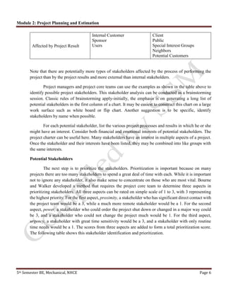 Module 2: Project Planning and Estimation
5th Semester BE, Mechanical, NHCE Page 6
Affected by Project Result
Internal Customer
Sponsor
Users
Client
Public
Special Interest Groups
Neighbors
Potential Customers
Note that there are potentially more types of stakeholders affected by the process of performing the
project than by the project results and more external than internal stakeholders.
Project managers and project core teams can use the examples as shown in the table above to
identify possible project stakeholders. This stakeholder analysis can be conducted as a brainstorming
session. Classic rules of brainstorming apply-initially, the emphasis is on generating a long list of
potential stakeholders in the first column of a chart. It may be easiest to construct this chart on a large
work surface such as white board or flip chart. Another suggestion is to be specific, identify
stakeholders by name when possible.
For each potential stakeholder, list the various project processes and results in which he or she
might have an interest. Consider both financial and emotional interests of potential stakeholders. The
project charter can be useful here. Many stakeholders have an interest in multiple aspects of a project.
Once the stakeholder and their interests have been listed, they may be combined into like groups with
the same interests.
Potential Stakeholders
The next step is to prioritize the stakeholders. Prioritization is important because on many
projects there are too many stakeholders to spend a great deal of time with each. While it is important
not to ignore any stakeholder, it also make sense to concentrate on those who are most vital. Bourne
and Walker developed a method that requires the project core team to determine three aspects in
prioritizing stakeholders. All three aspects can be rated on simple scale of 1 to 3, with 3 representing
the highest priority. For the first aspect, proximity, a stakeholder who has significant direct contact with
the project team would be a 3, while a much more remote stakeholder would be a 1. For the second
aspect, power, a stakeholder who could order the project shut down or changed in a major way could
be 3, and a stakeholder who could not change the project much would be 1. For the third aspect,
urgency, a stakeholder with great time sensitivity would be a 3, and a stakeholder with only routine
time needs would be a 1. The scores from three aspects are added to form a total prioritization score.
The following table shows this stakeholder identification and prioritization.
 