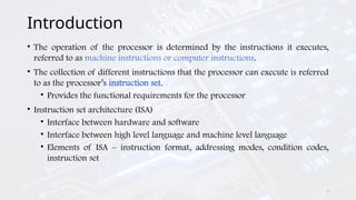 2
Introduction
• The operation of the processor is determined by the instructions it executes,
referred to as machine instructions or computer instructions.
• The collection of different instructions that the processor can execute is referred
to as the processor’s instruction set.
• Provides the functional requirements for the processor
• Instruction set architecture (ISA)
• Interface between hardware and software
• Interface between high level language and machine level language
• Elements of ISA – instruction format, addressing modes, condition codes,
instruction set
 