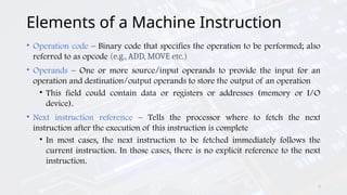 3
Elements of a Machine Instruction
• Operation code – Binary code that specifies the operation to be performed; also
referred to as opcode (e.g., ADD, MOVE etc.)
• Operands – One or more source/input operands to provide the input for an
operation and destination/output operands to store the output of an operation
• This field could contain data or registers or addresses (memory or I/O
device).
• Next instruction reference – Tells the processor where to fetch the next
instruction after the execution of this instruction is complete
• In most cases, the next instruction to be fetched immediately follows the
current instruction. In those cases, there is no explicit reference to the next
instruction.
 