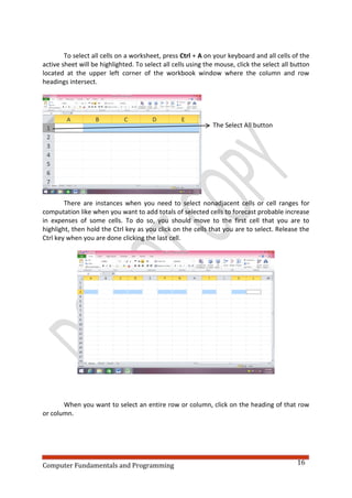 Computer Fundamentals and Programming 16
To select all cells on a worksheet, press Ctrl + A on your keyboard and all cells of the
active sheet will be highlighted. To select all cells using the mouse, click the select all button
located at the upper left corner of the workbook window where the column and row
headings intersect.
The Select All button
There are instances when you need to select nonadjacent cells or cell ranges for
computation like when you want to add totals of selected cells to forecast probable increase
in expenses of some cells. To do so, you should move to the first cell that you are to
highlight, then hold the Ctrl key as you click on the cells that you are to select. Release the
Ctrl key when you are done clicking the last cell.
When you want to select an entire row or column, click on the heading of that row
or column.
 