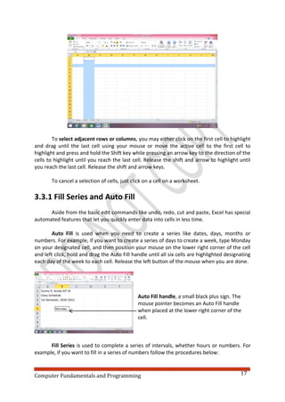 Computer Fundamentals and Programming 17
To select adjacent rows or columns, you may either click on the first cell to highlight
and drag until the last cell using your mouse or move the active cell to the first cell to
highlight and press and hold the Shift key while pressing an arrow key to the direction of the
cells to highlight until you reach the last cell. Release the shift and arrow to highlight until
you reach the last cell. Release the shift and arrow keys.
To cancel a selection of cells, just click on a cell on a worksheet.
3.3.1 Fill Series and Auto Fill
Aside from the basic edit commands like undo, redo, cut and paste, Excel has special
automated features that let you quickly enter data into cells in less time.
Auto Fill is used when you need to create a series like dates, days, months or
numbers. For example, if you want to create a series of days to create a week, type Monday
on your designated cell, and then position your mouse on the lower right corner of the cell
and left click, hold and drag the Auto Fill handle until all six cells are highlighted designating
each day of the week to each cell. Release the left button of the mouse when you are done.
Auto Fill handle, a small black plus sign. The
mouse pointer becomes an Auto Fill handle
when placed at the lower right corner of the
cell.
Fill Series is used to complete a series of intervals, whether hours or numbers. For
example, if you want to fill in a series of numbers follow the procedures below:
 