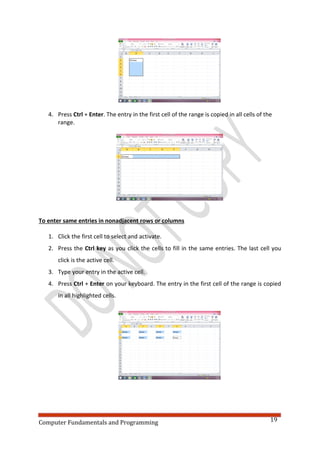 Computer Fundamentals and Programming 19
4. Press Ctrl + Enter. The entry in the first cell of the range is copied in all cells of the
range.
To enter same entries in nonadjacent rows or columns
1. Click the first cell to select and activate.
2. Press the Ctrl key as you click the cells to fill in the same entries. The last cell you
click is the active cell.
3. Type your entry in the active cell.
4. Press Ctrl + Enter on your keyboard. The entry in the first cell of the range is copied
in all highlighted cells.
 