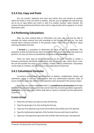 Computer Fundamentals and Programming 21
3.3.3 Cut, Copy and Paste
You can transfer, duplicate and insert text entries from one location to another
within the sheet or from one sheet to another. Only be sure to highlight the cells that you
are to cut or copy before you insert or add it to another location. Upon transfer, the
content, format and formula (if there is) of a cell or range of cells will be copied as it is to the
destination cell/s.
3.4 Performing Calculations
After you have entered data or information into cells, you may now be able to
calculate the values entered into cells according to the formula that you use. You have
learned about entering constants in the previous topics. This time, you will learn about
entering calculation formulas.
A formula is a procedure to determine the value of cells in a worksheet. This
procedure is done by Excel but you have to decide on the type of calculation that Excel is to
perform. For easy use, there are predefined calculations called functions in Excel.
There are many ways by which calculations can be made. Complex or simple, a
formula as previously mentioned, always starts with an equal (=) sign. Unless there is one,
the cell will consider the entry as any constant, number, text or combination. Calculations
can be made on numbers, cell references or any combination of these two.
3.4.1 Calculations Formulas
To perform mathematical operations such as addition, multiplication, division and
subtraction, values in cells are used together with any mathematical operator aside, of
course, from the equal sign. Mathematical operators were presented in the previous topics.
A formula can contain a function which is a predefined set of instructions that helps
described the operation being performed; and at most time, functions go before arguments.
Arguments, on the other hand, define what data or values to calculate and the operation/s
to perform.
To enter a formula
1. Select the cell where you want to enter the formula.
2. Type the equal sign (=) to start writing the formula.
3. Type your first operand or go to the cell of which value will be your first operand.
4. Type the mathematical operator of the function that you wish Excel to perform.
5. Type your next operand or go to the cell of which value will be your next operand.
 