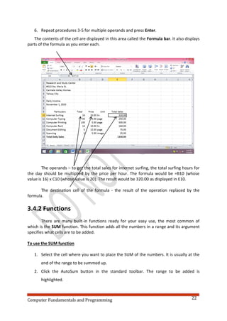 Computer Fundamentals and Programming 22
6. Repeat procedures 3-5 for multiple operands and press Enter.
The contents of the cell are displayed in this area called the Formula bar. It also displays
parts of the formula as you enter each.
The operands – to get the total sales for internet surfing, the total surfing hours for
the day should be multiplied by the price per hour. The formula would be =B10 (whose
value is 16) x C10 (whose value is 20). The result would be 320.00 as displayed in E10.
The destination cell of the formula - the result of the operation replaced by the
formula.
3.4.2 Functions
There are many built-in functions ready for your easy use, the most common of
which is the SUM function. This function adds all the numbers in a range and its argument
specifies what cells are to be added.
To use the SUM function
1. Select the cell where you want to place the SUM of the numbers. It is usually at the
end of the range to be summed up.
2. Click the AutoSum button in the standard toolbar. The range to be added is
highlighted.
 