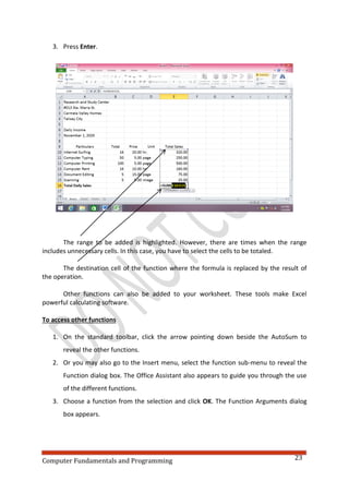 Computer Fundamentals and Programming 23
3. Press Enter.
The range to be added is highlighted. However, there are times when the range
includes unnecessary cells. In this case, you have to select the cells to be totaled.
The destination cell of the function where the formula is replaced by the result of
the operation.
Other functions can also be added to your worksheet. These tools make Excel
powerful calculating software.
To access other functions
1. On the standard toolbar, click the arrow pointing down beside the AutoSum to
reveal the other functions.
2. Or you may also go to the Insert menu, select the function sub-menu to reveal the
Function dialog box. The Office Assistant also appears to guide you through the use
of the different functions.
3. Choose a function from the selection and click OK. The Function Arguments dialog
box appears.
 