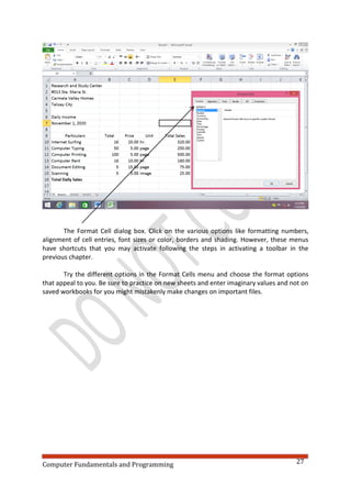 Computer Fundamentals and Programming 27
The Format Cell dialog box. Click on the various options like formatting numbers,
alignment of cell entries, font sizes or color, borders and shading. However, these menus
have shortcuts that you may activate following the steps in activating a toolbar in the
previous chapter.
Try the different options in the Format Cells menu and choose the format options
that appeal to you. Be sure to practice on new sheets and enter imaginary values and not on
saved workbooks for you might mistakenly make changes on important files.
 