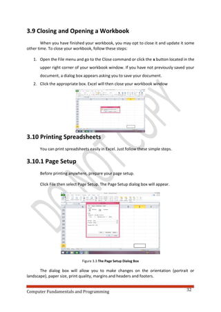 Computer Fundamentals and Programming 32
3.9 Closing and Opening a Workbook
When you have finished your workbook, you may opt to close it and update it some
other time. To close your workbook, follow these steps:
1. Open the File menu and go to the Close command or click the x button located in the
upper right corner of your workbook window. If you have not previously saved your
document, a dialog box appears asking you to save your document.
2. Click the appropriate box. Excel will then close your workbook window
3.10 Printing Spreadsheets
You can print spreadsheets easily in Excel. Just follow these simple steps.
3.10.1 Page Setup
Before printing anywhere, prepare your page setup.
Click File then select Page Setup. The Page Setup dialog box will appear.
Figure 3.3 The Page Setup Dialog Box
The dialog box will allow you to make changes on the orientation (portrait or
landscape), paper size, print quality, margins and headers and footers.
 