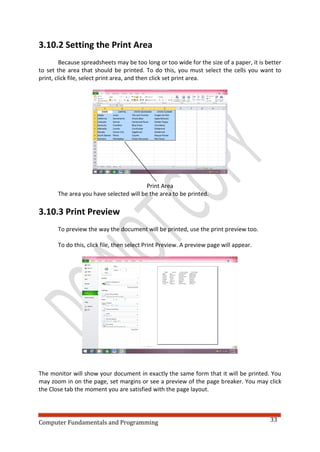 Computer Fundamentals and Programming 33
3.10.2 Setting the Print Area
Because spreadsheets may be too long or too wide for the size of a paper, it is better
to set the area that should be printed. To do this, you must select the cells you want to
print, click file, select print area, and then click set print area.
Print Area
The area you have selected will be the area to be printed.
3.10.3 Print Preview
To preview the way the document will be printed, use the print preview too.
To do this, click file, then select Print Preview. A preview page will appear.
The monitor will show your document in exactly the same form that it will be printed. You
may zoom in on the page, set margins or see a preview of the page breaker. You may click
the Close tab the moment you are satisfied with the page layout.
 