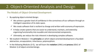 2. Object-Oriented Analysis and Design
• By applying object-oriented design:
ü We achieve a greater level of confidence in the correctness of our software through an
intelligent separation of its state space.
ü We create software that is resilient to change and written with economy of expression.
ü It helps create systems that are easier to understand, maintain, and extend by
organizing functionality into reusable and interconnected components.
ü Ultimately, we reduce the risks inherent in developing complex software.
• We studied in Module 2 the principles on which object-oriented development is founded:
abstraction, encapsulation, inheritance, polymorphism.
• In the following Modules (3-5), we will learn the notation (UML) and process (SDLC of
Module 1) of object-oriented design.
The Models of Object-Oriented Development
 