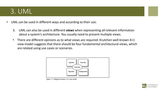 3. UML
• UML can be used in different ways and according to their use:
3. UML can also be used in different views when representing all relevant information
about a system’s architecture. You usually need to present multiple views.
• There are different opinions as to what views are required. Krutchen well-known 4+1
view model suggests that there should be four fundamental architectural views, which
are related using use cases or scenarios.
 