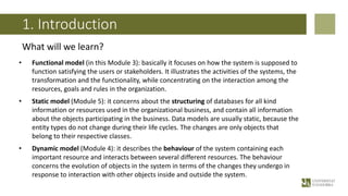 1. Introduction
What will we learn?
• Functional model (in this Module 3): basically it focuses on how the system is supposed to
function satisfying the users or stakeholders. It illustrates the activities of the systems, the
transformation and the functionality, while concentrating on the interaction among the
resources, goals and rules in the organization.
• Static model (Module 5): it concerns about the structuring of databases for all kind
information or resources used in the organizational business, and contain all information
about the objects participating in the business. Data models are usually static, because the
entity types do not change during their life cycles. The changes are only objects that
belong to their respective classes.
• Dynamic model (Module 4): it describes the behaviour of the system containing each
important resource and interacts between several different resources. The behaviour
concerns the evolution of objects in the system in terms of the changes they undergo in
response to interaction with other objects inside and outside the system.
 