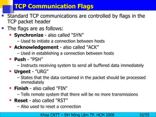 TCP Communication Flags Standard TCP communications are controlled by flags in the TCP packet header The flags are as follows: Synchronize  - also called &quot;SYN” –  Used to initiate a connection between hosts Acknowledgement  - also called &quot;ACK” –  Used in establishing a connection between hosts Push  - &quot;PSH” –  Instructs receiving system to send all buffered data immediately Urgent  - &quot;URG” –  States that the data contained in the packet should be processed immediately Finish  - also called &quot;FIN&quot; –  Tells remote system that there will be no more transmissions Reset  - also called &quot;RST” –  Also used to reset a connection 