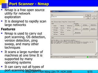 Port Scanner - Nmap Nmap is a free open source utility for network exploration It is designed to rapidly scan large networks  Features Nmap is used to carry out port scanning, OS detection, version detection, ping sweep, and many other techniques It scans a large number of machines at one time It is supported by many operating systems It can carry out all types of port scanning techniques 