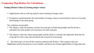 Composing Map-Reduce for Calculations
Finding Distinct Values (Counting unique values)
 Applications such as web log analysis need counting of unique users.
 Evaluation is performed for the total number of unique values in each field for each set of records
that belongs to the same group.
Two solutions are possible:
 The Mapper emits the dummy counters for each pair of field and groupld, and the Reducer
calculates the total number of occurrences for each such pair.
 The Mapper emits the values and groupld, and the Reducer excludes the duplicates from the list
of groups for each value and increments the counter for each group.
 The final step is to sum all the counters emitted at the Reducer. This requires only one
MapReduce job but the process is not scalable, and hence has limited applicability in large data sets.
 