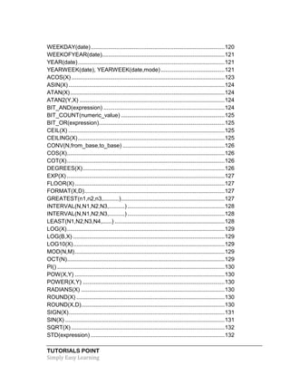 TUTORIALS POINT
Simply Easy Learning
WEEKDAY(date)....................................................................................120
WEEKOFYEAR(date).............................................................................121
YEAR(date)............................................................................................121
YEARWEEK(date), YEARWEEK(date,mode)........................................121
ACOS(X) ................................................................................................123
ASIN(X)..................................................................................................124
ATAN(X).................................................................................................124
ATAN2(Y,X) ...........................................................................................124
BIT_AND(expression) ............................................................................124
BIT_COUNT(numeric_value) .................................................................125
BIT_OR(expression)...............................................................................125
CEIL(X) ..................................................................................................125
CEILING(X)............................................................................................125
CONV(N,from_base,to_base) ................................................................126
COS(X)...................................................................................................126
COT(X)...................................................................................................126
DEGREES(X).........................................................................................126
EXP(X) ...................................................................................................127
FLOOR(X)..............................................................................................127
FORMAT(X,D)........................................................................................127
GREATEST(n1,n2,n3,..........).................................................................127
INTERVAL(N,N1,N2,N3,..........) .............................................................128
INTERVAL(N,N1,N2,N3,..........) .............................................................128
LEAST(N1,N2,N3,N4,......) .....................................................................128
LOG(X)...................................................................................................129
LOG(B,X) ...............................................................................................129
LOG10(X)...............................................................................................129
MOD(N,M)..............................................................................................129
OCT(N)...................................................................................................129
PI() .........................................................................................................130
POW(X,Y) ..............................................................................................130
POWER(X,Y) .........................................................................................130
RADIANS(X) ..........................................................................................130
ROUND(X) .............................................................................................130
ROUND(X,D)..........................................................................................130
SIGN(X)..................................................................................................131
SIN(X) ....................................................................................................131
SQRT(X) ................................................................................................132
STD(expression) ....................................................................................132
 