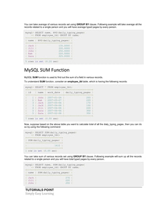 TUTORIALS POINT
Simply Easy Learning
You can take average of various records set using GROUP BY clause. Following example will take average all the
records related to a single person and you will have average typed pages by every person.
mysql> SELECT name, AVG(daily_typing_pages)
-> FROM employee_tbl GROUP BY name;
+------+-------------------------+
| name | AVG(daily_typing_pages) |
+------+-------------------------+
| Jack | 135.0000 |
| Jill | 220.0000 |
| John | 250.0000 |
| Ram | 220.0000 |
| Zara | 325.0000 |
+------+-------------------------+
5 rows in set (0.20 sec)
MySQL SUM Function
MySQL SUM function is used to find out the sum of a field in various records.
To understand SUM function, consider an employee_tbl table, which is having the following records:
mysql> SELECT * FROM employee_tbl;
+------+------+------------+--------------------+
| id | name | work_date | daily_typing_pages |
+------+------+------------+--------------------+
| 1 | John | 2007-01-24 | 250 |
| 2 | Ram | 2007-05-27 | 220 |
| 3 | Jack | 2007-05-06 | 170 |
| 3 | Jack | 2007-04-06 | 100 |
| 4 | Jill | 2007-04-06 | 220 |
| 5 | Zara | 2007-06-06 | 300 |
| 5 | Zara | 2007-02-06 | 350 |
+------+------+------------+--------------------+
7 rows in set (0.00 sec)
Now, suppose based on the above table you want to calculate total of all the dialy_typing_pages, then you can do
so by using the following command:
mysql> SELECT SUM(daily_typing_pages)
-> FROM employee_tbl;
+-------------------------+
| SUM(daily_typing_pages) |
+-------------------------+
| 1610 |
+-------------------------+
1 row in set (0.00 sec)
You can take sum of various records set using GROUP BY clause. Following example will sum up all the records
related to a single person and you will have total typed pages by every person.
mysql> SELECT name, SUM(daily_typing_pages)
-> FROM employee_tbl GROUP BY name;
+------+-------------------------+
| name | SUM(daily_typing_pages) |
+------+-------------------------+
| Jack | 270 |
| Jill | 220 |
| John | 250 |
 