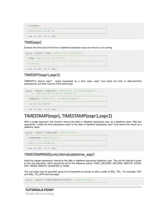 TUTORIALS POINT
Simply Easy Learning
| SYSDATE() |
+---------------------------------------------------------+
| 2006-04-12 13:47:44 |
+---------------------------------------------------------+
1 row in set (0.00 sec)
TIME(expr)
Extracts the time part of the time or datetime expression expr and returns it as a string.
mysql> SELECT TIME('2003-12-31 01:02:03');
+---------------------------------------------------------+
| TIME('2003-12-31 01:02:03') |
+---------------------------------------------------------+
| 01:02:03 |
+---------------------------------------------------------+
1 row in set (0.00 sec)
TIMEDIFF(expr1,expr2)
TIMEDIFF() returns expr1 . expr2 expressed as a time value. expr1 and expr2 are time or date-and-time
expressions, but both must be of the same type.
mysql> SELECT TIMEDIFF('1997-12-31 23:59:59.000001',
-> '1997-12-30 01:01:01.000002');
+---------------------------------------------------------+
| TIMEDIFF('1997-12-31 23:59:59.000001'..... |
+---------------------------------------------------------+
| 46:58:57.999999 |
+---------------------------------------------------------+
1 row in set (0.00 sec)
TIMESTAMP(expr), TIMESTAMP(expr1,expr2)
With a single argument, this function returns the date or datetime expression expr as a datetime value. With two
arguments, it adds the time expression expr2 to the date or datetime expression expr1 and returns the result as a
datetime value.
mysql> SELECT TIMESTAMP('2003-12-31');
+---------------------------------------------------------+
| TIMESTAMP('2003-12-31') |
+---------------------------------------------------------+
| 2003-12-31 00:00:00 |
+---------------------------------------------------------+
1 row in set (0.00 sec)
TIMESTAMPADD(unit,interval,datetime_expr)
Adds the integer expression interval to the date or datetime expression datetime_expr. The unit for interval is given
by the unit argument, which should be one of the following values: FRAC_SECOND, SECOND, MINUTE, HOUR,
DAY, WEEK, MONTH, QUARTER or YEAR.
The unit value may be specified using one of keywords as shown or with a prefix of SQL_TSI_. For example, DAY
and SQL_TSI_DAY both are legal.
mysql> SELECT TIMESTAMPADD(MINUTE,1,'2003-01-02');
+---------------------------------------------------------+
 