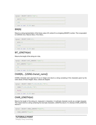 TUTORIALS POINT
Simply Easy Learning
mysql> SELECT ASCII('dx');
+---------------------------------------------------------+
| ASCII('dx') |
+---------------------------------------------------------+
| 100 |
+---------------------------------------------------------+
1 row in set (0.00 sec)
BIN(N)
Returns a string representation of the binary value of N, where N is a longlong (BIGINT) number. This is equivalent
to CONV(N,10,2). Returns NULL if N is NULL.
mysql> SELECT BIN(12);
+---------------------------------------------------------+
| BIN(12) |
+---------------------------------------------------------+
| 1100 |
+---------------------------------------------------------+
1 row in set (0.00 sec)
BIT_LENGTH(str)
Returns the length of the string str in bits.
mysql> SELECT BIT_LENGTH('text');
+---------------------------------------------------------+
| BIT_LENGTH('text') |
+---------------------------------------------------------+
| 32 |
+---------------------------------------------------------+
1 row in set (0.00 sec)
CHAR(N,... [USING charset_name])
CHAR() interprets each argument N as an integer and returns a string consisting of the characters given by the
code values of those integers. NULL values are skipped.
mysql> SELECT CHAR(77,121,83,81,'76');
+---------------------------------------------------------+
| CHAR(77,121,83,81,'76') |
+---------------------------------------------------------+
| MySQL |
+---------------------------------------------------------+
1 row in set (0.00 sec)
CHAR_LENGTH(str)
Returns the length of the string str, measured in characters. A multi-byte character counts as a single character.
This means that for a string containing five two-byte characters, LENGTH() returns 10, whereas CHAR_LENGTH()
returns 5.
mysql> SELECT CHAR_LENGTH("text");
+---------------------------------------------------------+
| CHAR_LENGTH("text") |
 