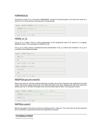 TUTORIALS POINT
Simply Easy Learning
FORMAT(X,D)
Formats the number X to a format like '#,###,###.##', rounded to D decimal places, and returns the result as a
string. If D is 0, the result has no decimal point or fractional part.
mysql> SELECT FORMAT(12332.123456, 4);
+---------------------------------------------------------+
| FORMAT(12332.123456, 4) |
+---------------------------------------------------------+
| 12,332.1235 |
+---------------------------------------------------------+
1 row in set (0.00 sec)
HEX(N_or_S)
If N_or_S is a number, returns a string representation of the hexadecimal value of N, where N is a longlong
(BIGINT) number. This is equivalent to CONV(N,10,16).
If N_or_S is a string, returns a hexadecimal string representation of N_or_S where each character in N_or_S is
converted to two hexadecimal digits.
mysql> SELECT HEX(255);
+---------------------------------------------------------+
| HEX(255) |
+---------------------------------------------------------+
| FF |
+---------------------------------------------------------+
1 row in set (0.00 sec)
mysql> SELECT 0x616263;
+---------------------------------------------------------+
| 0x616263 |
+---------------------------------------------------------+
| abc |
+---------------------------------------------------------+
1 row in set (0.00 sec)
INSERT(str,pos,len,newstr)
Returns the string str, with the substring beginning at position pos and len characters long replaced by the string
newstr. Returns the original string if pos is not within the length of the string. Replaces the rest of the string from
position pos if len is not within the length of the rest of the string. Returns NULL if any argument is NULL.
mysql> SELECT INSERT('Quadratic', 3, 4, 'What');
+---------------------------------------------------------+
| INSERT('Quadratic', 3, 4, 'What') |
+---------------------------------------------------------+
| QuWhattic |
+---------------------------------------------------------+
1 row in set (0.00 sec)
INSTR(str,substr)
Returns the position of the first occurrence of substring substr in string str. This is the same as the two-argument
form of LOCATE(), except that the order of the arguments is reversed.
 