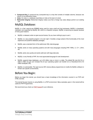 TUTORIALS POINT
Simply Easy Learning
 Compound Key: A compound key (composite key) is a key that consists of multiple columns, because one
column is not sufficiently unique.
 Index: An index in a database resembles an index at the back of a book.
 Referential Integrity: Referential Integrity makes sure that a foreign key value always points to an existing
row.
MySQL Database:
MySQL is a fast, easy-to-use RDBMS being used for many small and big businesses. MySQL is developed,
marketed, and supported by MySQL AB, which is a Swedish company. MySQL is becoming so popular because
of many good reasons:
 MySQL is released under an open-source license. So you have nothing to pay to use it.
 MySQL is a very powerful program in its own right. It handles a large subset of the functionality of the most
expensive and powerful database packages.
 MySQL uses a standard form of the well-known SQL data language.
 MySQL works on many operating systems and with many languages including PHP, PERL, C, C++, JAVA,
etc.
 MySQL works very quickly and works well even with large data sets.
 MySQL is very friendly to PHP, the most appreciated language for web development.
 MySQL supports large databases, up to 50 million rows or more in a table. The default file size limit for a
table is 4GB, but you can increase this (if your operating system can handle it) to a theoretical limit of 8
million terabytes (TB).
 MySQL is customizable. The open-source GPL license allows programmers to modify the MySQL software to
fit their own specific environments.
Before You Begin:
Before you begin this tutorial, you should have a basic knowledge of the information covered in our PHP and
HTML tutorials.
This tutorial focuses heavily on using MySQL in a PHP environment. Many examples given in this tutorial will be
useful for PHP Programmers.
We recommend you check our PHP Tutorial for your reference.
 