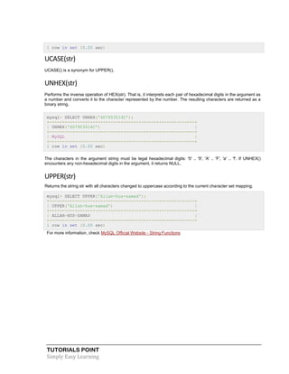 TUTORIALS POINT
Simply Easy Learning
1 row in set (0.00 sec)
UCASE(str)
UCASE() is a synonym for UPPER().
UNHEX(str)
Performs the inverse operation of HEX(str). That is, it interprets each pair of hexadecimal digits in the argument as
a number and converts it to the character represented by the number. The resulting characters are returned as a
binary string.
mysql> SELECT UNHEX('4D7953514C');
+---------------------------------------------------------+
| UNHEX('4D7953514C') |
+---------------------------------------------------------+
| MySQL |
+---------------------------------------------------------+
1 row in set (0.00 sec)
The characters in the argument string must be legal hexadecimal digits: '0' .. '9', 'A' .. 'F', 'a' .. 'f'. If UNHEX()
encounters any non-hexadecimal digits in the argument, it returns NULL.
UPPER(str)
Returns the string str with all characters changed to uppercase according to the current character set mapping.
mysql> SELECT UPPER('Allah-hus-samad');
+---------------------------------------------------------+
| UPPER('Allah-hus-samad') |
+---------------------------------------------------------+
| ALLAH-HUS-SAMAD |
+---------------------------------------------------------+
1 row in set (0.00 sec)
For more information, check MySQL Official Website - String Functions
 