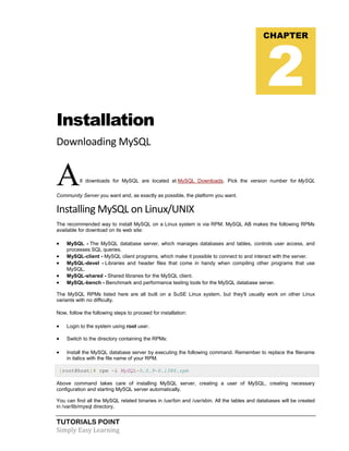 TUTORIALS POINT
Simply Easy Learning
Installation
Downloading MySQL
All downloads for MySQL are located at MySQL Downloads. Pick the version number for MySQL
Community Server you want and, as exactly as possible, the platform you want.
Installing MySQL on Linux/UNIX
The recommended way to install MySQL on a Linux system is via RPM. MySQL AB makes the following RPMs
available for download on its web site:
 MySQL - The MySQL database server, which manages databases and tables, controls user access, and
processes SQL queries.
 MySQL-client - MySQL client programs, which make it possible to connect to and interact with the server.
 MySQL-devel - Libraries and header files that come in handy when compiling other programs that use
MySQL.
 MySQL-shared - Shared libraries for the MySQL client.
 MySQL-bench - Benchmark and performance testing tools for the MySQL database server.
The MySQL RPMs listed here are all built on a SuSE Linux system, but they'll usually work on other Linux
variants with no difficulty.
Now, follow the following steps to proceed for installation:
 Login to the system using root user.
 Switch to the directory containing the RPMs:
 Install the MySQL database server by executing the following command. Remember to replace the filename
in italics with the file name of your RPM.
[root@host]# rpm -i MySQL-5.0.9-0.i386.rpm
Above command takes care of installing MySQL server, creating a user of MySQL, creating necessary
configuration and starting MySQL server automatically.
You can find all the MySQL related binaries in /usr/bin and /usr/sbin. All the tables and databases will be created
in /var/lib/mysql directory.
CHAPTER
2
 