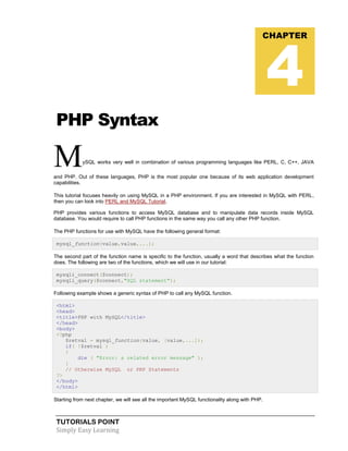 TUTORIALS POINT
Simply Easy Learning
PHP Syntax
MySQL works very well in combination of various programming languages like PERL, C, C++, JAVA
and PHP. Out of these languages, PHP is the most popular one because of its web application development
capabilities.
This tutorial focuses heavily on using MySQL in a PHP environment. If you are interested in MySQL with PERL,
then you can look into PERL and MySQL Tutorial.
PHP provides various functions to access MySQL database and to manipulate data records inside MySQL
database. You would require to call PHP functions in the same way you call any other PHP function.
The PHP functions for use with MySQL have the following general format:
mysql_function(value,value,...);
The second part of the function name is specific to the function, usually a word that describes what the function
does. The following are two of the functions, which we will use in our tutorial:
mysqli_connect($connect);
mysqli_query($connect,"SQL statement");
Following example shows a generic syntax of PHP to call any MySQL function.
<html>
<head>
<title>PHP with MySQL</title>
</head>
<body>
<?php
$retval = mysql_function(value, [value,...]);
if( !$retval )
{
die ( "Error: a related error message" );
}
// Otherwise MySQL or PHP Statements
?>
</body>
</html>
Starting from next chapter, we will see all the important MySQL functionality along with PHP.
CHAPTER
4
 