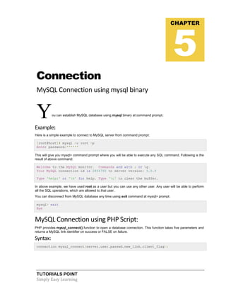 TUTORIALS POINT
Simply Easy Learning
Connection
MySQL Connection using mysql binary
You can establish MySQL database using mysql binary at command prompt.
Example:
Here is a simple example to connect to MySQL server from command prompt:
[root@host]# mysql -u root -p
Enter password:******
This will give you mysql> command prompt where you will be able to execute any SQL command. Following is the
result of above command:
Welcome to the MySQL monitor. Commands end with ; or g.
Your MySQL connection id is 2854760 to server version: 5.0.9
Type 'help;' or 'h' for help. Type 'c' to clear the buffer.
In above example, we have used root as a user but you can use any other user. Any user will be able to perform
all the SQL operations, which are allowed to that user.
You can disconnect from MySQL database any time using exit command at mysql> prompt.
mysql> exit
Bye
MySQL Connection using PHP Script:
PHP provides mysql_connect() function to open a database connection. This function takes five parameters and
returns a MySQL link identifier on success or FALSE on failure.
Syntax:
connection mysql_connect(server,user,passwd,new_link,client_flag);
CHAPTER
5
 