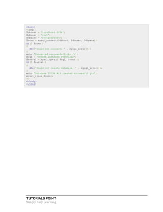 TUTORIALS POINT
Simply Easy Learning
<body>
<?php
$dbhost = 'localhost:3036';
$dbuser = 'root';
$dbpass = 'rootpassword';
$conn = mysql_connect($dbhost, $dbuser, $dbpass);
if(! $conn )
{
die('Could not connect: ' . mysql_error());
}
echo 'Connected successfully<br />';
$sql = 'CREATE DATABASE TUTORIALS';
$retval = mysql_query( $sql, $conn );
if(! $retval )
{
die('Could not create database: ' . mysql_error());
}
echo "Database TUTORIALS created successfullyn";
mysql_close($conn);
?>
</body>
</html>
 