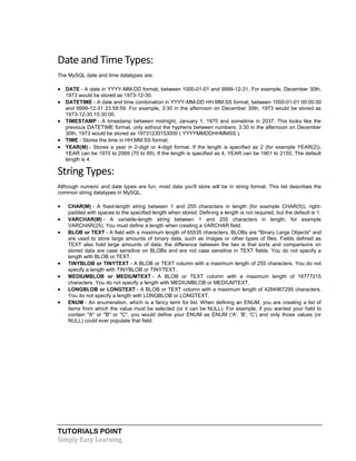 TUTORIALS POINT
Simply Easy Learning
Date and Time Types:
The MySQL date and time datatypes are:
 DATE - A date in YYYY-MM-DD format, between 1000-01-01 and 9999-12-31. For example, December 30th,
1973 would be stored as 1973-12-30.
 DATETIME - A date and time combination in YYYY-MM-DD HH:MM:SS format, between 1000-01-01 00:00:00
and 9999-12-31 23:59:59. For example, 3:30 in the afternoon on December 30th, 1973 would be stored as
1973-12-30 15:30:00.
 TIMESTAMP - A timestamp between midnight, January 1, 1970 and sometime in 2037. This looks like the
previous DATETIME format, only without the hyphens between numbers; 3:30 in the afternoon on December
30th, 1973 would be stored as 19731230153000 ( YYYYMMDDHHMMSS ).
 TIME - Stores the time in HH:MM:SS format.
 YEAR(M) - Stores a year in 2-digit or 4-digit format. If the length is specified as 2 (for example YEAR(2)),
YEAR can be 1970 to 2069 (70 to 69). If the length is specified as 4, YEAR can be 1901 to 2155. The default
length is 4.
String Types:
Although numeric and date types are fun, most data you'll store will be in string format. This list describes the
common string datatypes in MySQL.
 CHAR(M) - A fixed-length string between 1 and 255 characters in length (for example CHAR(5)), right-
padded with spaces to the specified length when stored. Defining a length is not required, but the default is 1.
 VARCHAR(M) - A variable-length string between 1 and 255 characters in length; for example
VARCHAR(25). You must define a length when creating a VARCHAR field.
 BLOB or TEXT - A field with a maximum length of 65535 characters. BLOBs are "Binary Large Objects" and
are used to store large amounts of binary data, such as images or other types of files. Fields defined as
TEXT also hold large amounts of data; the difference between the two is that sorts and comparisons on
stored data are case sensitive on BLOBs and are not case sensitive in TEXT fields. You do not specify a
length with BLOB or TEXT.
 TINYBLOB or TINYTEXT - A BLOB or TEXT column with a maximum length of 255 characters. You do not
specify a length with TINYBLOB or TINYTEXT.
 MEDIUMBLOB or MEDIUMTEXT - A BLOB or TEXT column with a maximum length of 16777215
characters. You do not specify a length with MEDIUMBLOB or MEDIUMTEXT.
 LONGBLOB or LONGTEXT - A BLOB or TEXT column with a maximum length of 4294967295 characters.
You do not specify a length with LONGBLOB or LONGTEXT.
 ENUM - An enumeration, which is a fancy term for list. When defining an ENUM, you are creating a list of
items from which the value must be selected (or it can be NULL). For example, if you wanted your field to
contain "A" or "B" or "C", you would define your ENUM as ENUM ('A', 'B', 'C') and only those values (or
NULL) could ever populate that field.
 