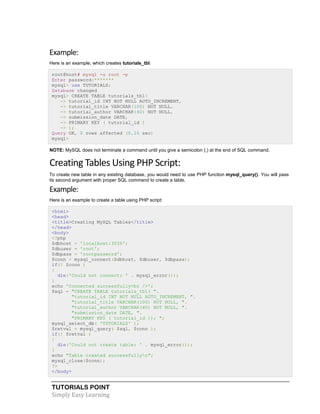 TUTORIALS POINT
Simply Easy Learning
Example:
Here is an example, which creates tutorials_tbl:
root@host# mysql -u root -p
Enter password:*******
mysql> use TUTORIALS;
Database changed
mysql> CREATE TABLE tutorials_tbl(
-> tutorial_id INT NOT NULL AUTO_INCREMENT,
-> tutorial_title VARCHAR(100) NOT NULL,
-> tutorial_author VARCHAR(40) NOT NULL,
-> submission_date DATE,
-> PRIMARY KEY ( tutorial_id )
-> );
Query OK, 0 rows affected (0.16 sec)
mysql>
NOTE: MySQL does not terminate a command until you give a semicolon (;) at the end of SQL command.
Creating Tables Using PHP Script:
To create new table in any existing database, you would need to use PHP function mysql_query(). You will pass
its second argument with proper SQL command to create a table.
Example:
Here is an example to create a table using PHP script:
<html>
<head>
<title>Creating MySQL Tables</title>
</head>
<body>
<?php
$dbhost = 'localhost:3036';
$dbuser = 'root';
$dbpass = 'rootpassword';
$conn = mysql_connect($dbhost, $dbuser, $dbpass);
if(! $conn )
{
die('Could not connect: ' . mysql_error());
}
echo 'Connected successfully<br />';
$sql = "CREATE TABLE tutorials_tbl( ".
"tutorial_id INT NOT NULL AUTO_INCREMENT, ".
"tutorial_title VARCHAR(100) NOT NULL, ".
"tutorial_author VARCHAR(40) NOT NULL, ".
"submission_date DATE, ".
"PRIMARY KEY ( tutorial_id )); ";
mysql_select_db( 'TUTORIALS' );
$retval = mysql_query( $sql, $conn );
if(! $retval )
{
die('Could not create table: ' . mysql_error());
}
echo "Table created successfullyn";
mysql_close($conn);
?>
</body>
 