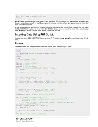 TUTORIALS POINT
Simply Easy Learning
Query OK, 1 row affected (0.01 sec)
mysql>
NOTE: Please note that all the arrow signs (->) are not part of SQL command; they are indicating a new line and
they are created automatically by MySQL prompt while pressing enter key without giving a semicolon at the end of
each line of the command.
In the above example, we have not provided tutorial_id because at the time of table creation, we had given
AUTO_INCREMENT option for this field. So. MySQL takes care of inserting these IDs automatically.
Here, NOW() is a MySQL function, which returns current date and time.
Inserting Data Using PHP Script:
You can use same SQL INSERT INTO command into PHP function mysql_query() to insert data into a MySQL
table.
Example:
This example will take three parameters from user and will insert them into MySQL table:
<html>
<head>
<title>Add New Record in MySQL Database</title>
</head>
<body>
<?php
if(isset($_POST['add']))
{
$dbhost = 'localhost:3036';
$dbuser = 'root';
$dbpass = 'rootpassword';
$conn = mysql_connect($dbhost, $dbuser, $dbpass);
if(! $conn )
{
die('Could not connect: ' . mysql_error());
}
if(! get_magic_quotes_gpc() )
{
$tutorial_title = addslashes ($_POST['tutorial_title']);
$tutorial_author = addslashes ($_POST['tutorial_author']);
}
else
{
$tutorial_title = $_POST['tutorial_title'];
$tutorial_author = $_POST['tutorial_author'];
}
$submission_date = $_POST['submission_date'];
$sql = "INSERT INTO tutorials_tbl ".
"(tutorial_title,tutorial_author, submission_date) ".
"VALUES ".
"('$tutorial_title','$tutorial_author','$submission_date')";
mysql_select_db('TUTORIALS');
$retval = mysql_query( $sql, $conn );
if(! $retval )
{
die('Could not enter data: ' . mysql_error());
}
echo "Entered data successfullyn";
 