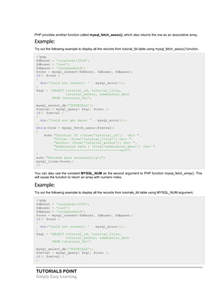 TUTORIALS POINT
Simply Easy Learning
PHP provides another function called mysql_fetch_assoc(), which also returns the row as an associative array.
Example:
Try out the following example to display all the records from tutorial_tbl table using mysql_fetch_assoc() function.
<?php
$dbhost = 'localhost:3036';
$dbuser = 'root';
$dbpass = 'rootpassword';
$conn = mysql_connect($dbhost, $dbuser, $dbpass);
if(! $conn )
{
die('Could not connect: ' . mysql_error());
}
$sql = 'SELECT tutorial_id, tutorial_title,
tutorial_author, submission_date
FROM tutorials_tbl';
mysql_select_db('TUTORIALS');
$retval = mysql_query( $sql, $conn );
if(! $retval )
{
die('Could not get data: ' . mysql_error());
}
while($row = mysql_fetch_assoc($retval))
{
echo "Tutorial ID :{$row['tutorial_id']} <br> ".
"Title: {$row['tutorial_title']} <br> ".
"Author: {$row['tutorial_author']} <br> ".
"Submission Date : {$row['submission_date']} <br> ".
"--------------------------------<br>";
}
echo "Fetched data successfullyn";
mysql_close($conn);
?>
You can also use the constant MYSQL_NUM as the second argument to PHP function mysql_fetch_array(). This
will cause the function to return an array with numeric index.
Example:
Try out the following example to display all the records from tutorials_tbl table using MYSQL_NUM argument.
<?php
$dbhost = 'localhost:3036';
$dbuser = 'root';
$dbpass = 'rootpassword';
$conn = mysql_connect($dbhost, $dbuser, $dbpass);
if(! $conn )
{
die('Could not connect: ' . mysql_error());
}
$sql = 'SELECT tutorial_id, tutorial_title,
tutorial_author, submission_date
FROM tutorials_tbl';
mysql_select_db('TUTORIALS');
$retval = mysql_query( $sql, $conn );
if(! $retval )
{
 