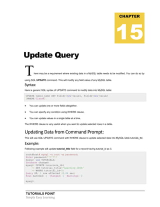 TUTORIALS POINT
Simply Easy Learning
Update Query
There may be a requirement where existing data in a MySQL table needs to be modified. You can do so by
using SQL UPDATE command. This will modify any field value of any MySQL table.
Syntax:
Here is generic SQL syntax of UPDATE command to modify data into MySQL table:
UPDATE table_name SET field1=new-value1, field2=new-value2
[WHERE Clause]
 You can update one or more fields altogether.
 You can specify any condition using WHERE clause.
 You can update values in a single table at a time.
The WHERE clause is very useful when you want to update selected rows in a table.
Updating Data from Command Prompt:
This will use SQL UPDATE command with WHERE clause to update selected data into MySQL table tutorials_tbl.
Example:
Following example will update tutorial_title field for a record having tutorial_id as 3.
root@host# mysql -u root -p password;
Enter password:*******
mysql> use TUTORIALS;
Database changed
mysql> UPDATE tutorials_tbl
-> SET tutorial_title='Learning JAVA'
-> WHERE tutorial_id=3;
Query OK, 1 row affected (0.04 sec)
Rows matched: 1 Changed: 1 Warnings: 0
mysql>
CHAPTER
15
 
